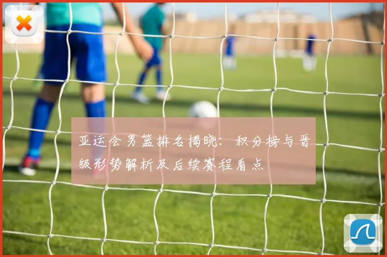 亚运会男篮排名揭晓：积分榜与晋级形势解析及后续赛程看点