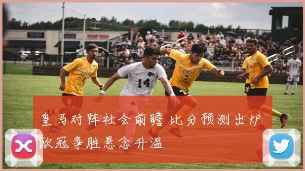 皇马对阵社会前瞻 比分预测出炉 欧冠争胜悬念升温