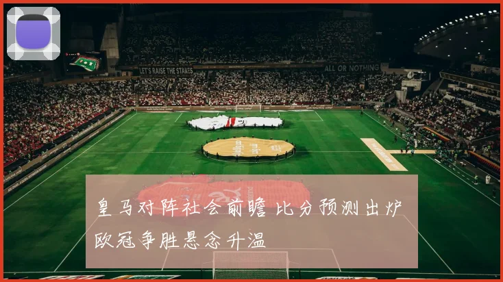 皇马对阵社会前瞻 比分预测出炉 欧冠争胜悬念升温