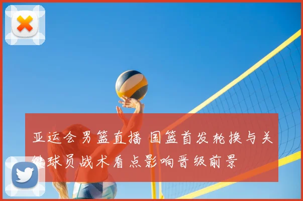 亚运会男篮直播 国篮首发轮换与关键球员战术看点影响晋级前景