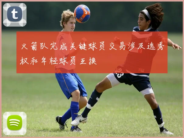 火箭队完成关键球员交易涉及选秀权和年轻球员互换