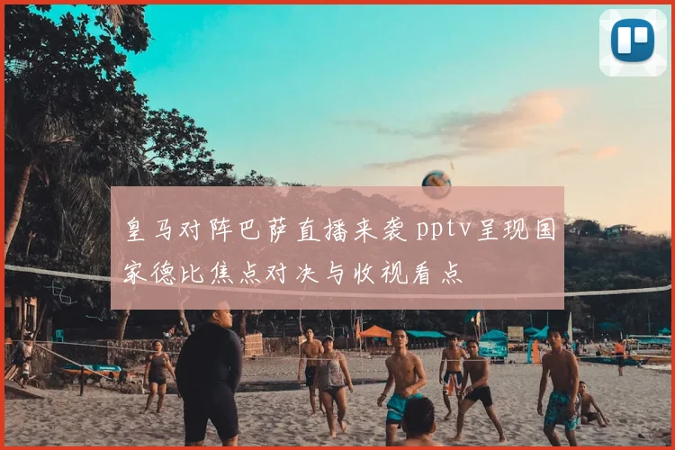 皇马对阵巴萨直播来袭 pptv呈现国家德比焦点对决与收视看点
