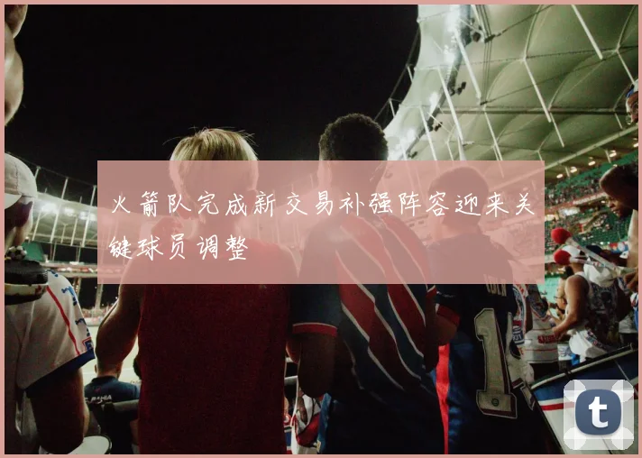 火箭队完成新交易补强阵容迎来关键球员调整