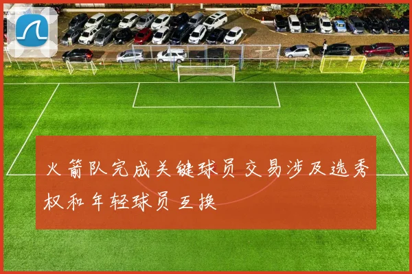 火箭队完成关键球员交易涉及选秀权和年轻球员互换