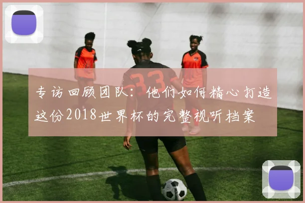 专访回顾团队：他们如何精心打造这份2018世界杯的完整视听档案