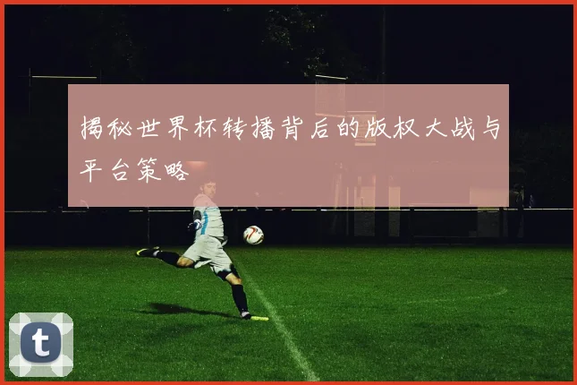 揭秘世界杯转播背后的版权大战与平台策略