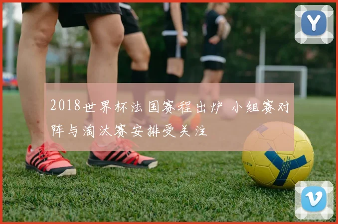 2018世界杯法国赛程出炉 小组赛对阵与淘汰赛安排受关注