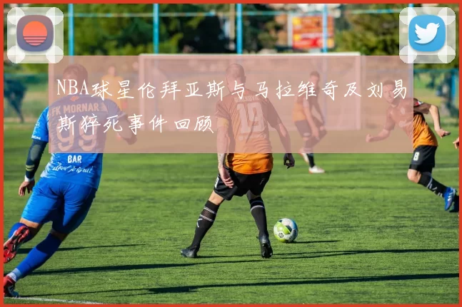 NBA球星伦拜亚斯与马拉维奇及刘易斯猝死事件回顾