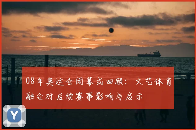 08年奥运会闭幕式回顾：文艺体育融合对后续赛事影响与启示