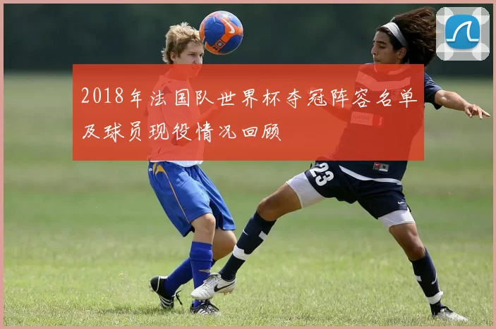 2018年法国队世界杯夺冠阵容名单及球员现役情况回顾