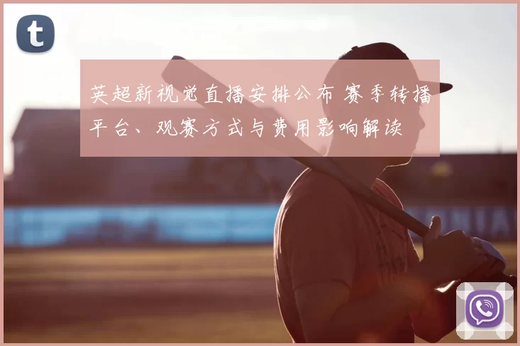 英超新视觉直播安排公布 赛季转播平台、观赛方式与费用影响解读