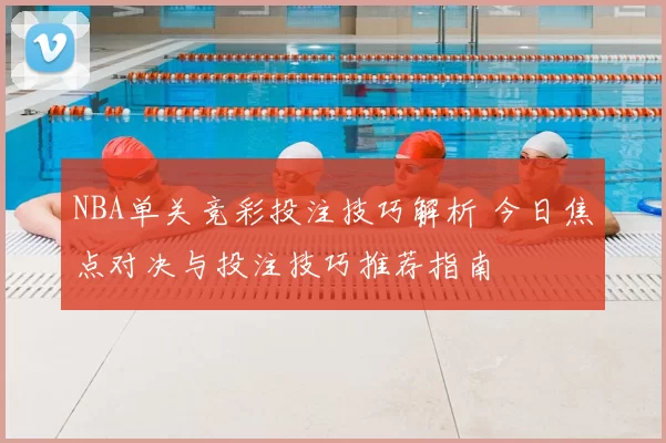 NBA单关竞彩投注技巧解析 今日焦点对决与投注技巧推荐指南