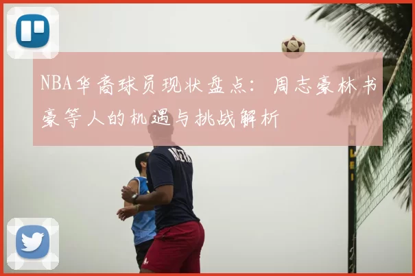 NBA华裔球员现状盘点：周志豪林书豪等人的机遇与挑战解析