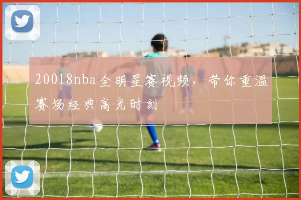 20018nba全明星赛视频，带你重温赛场经典高光时刻