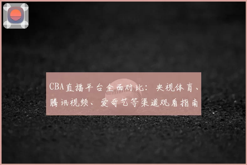 CBA直播平台全面对比：央视体育、腾讯视频、爱奇艺等渠道观看指南
