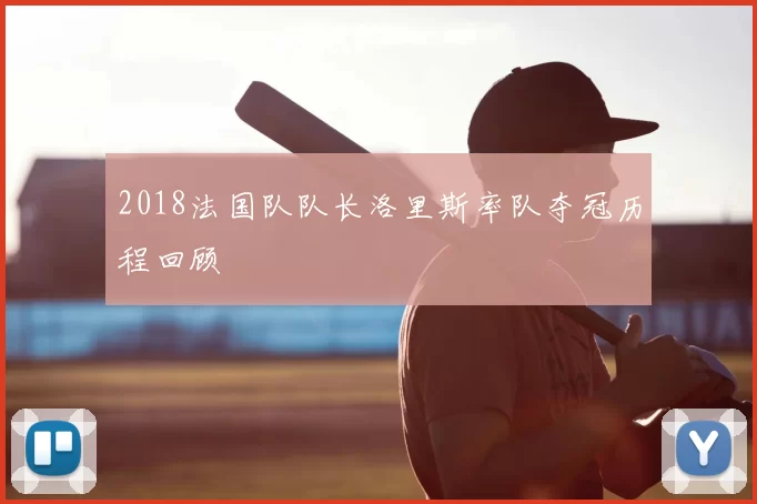 2018法国队队长洛里斯率队夺冠历程回顾