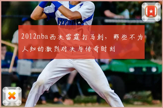 2012nba西决雷霆打马刺，那些不为人知的激烈对决与传奇时刻