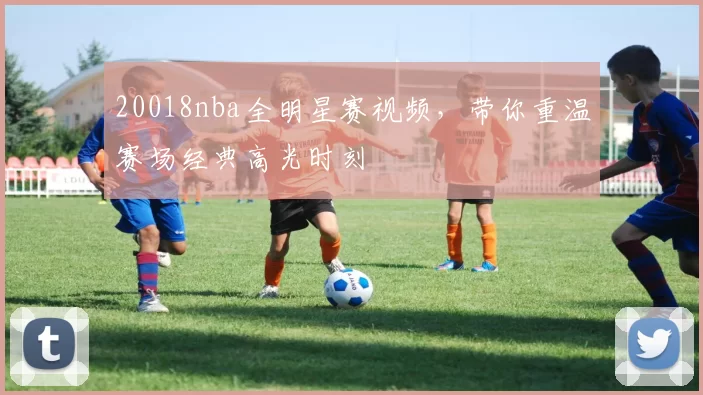 20018nba全明星赛视频，带你重温赛场经典高光时刻