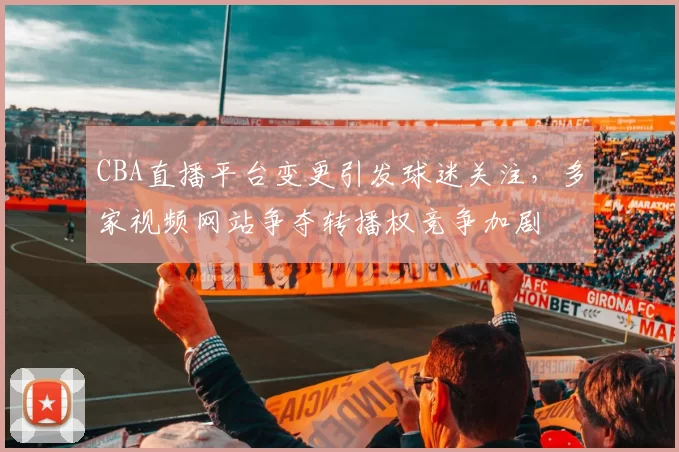 CBA直播平台变更引发球迷关注，多家视频网站争夺转播权竞争加剧