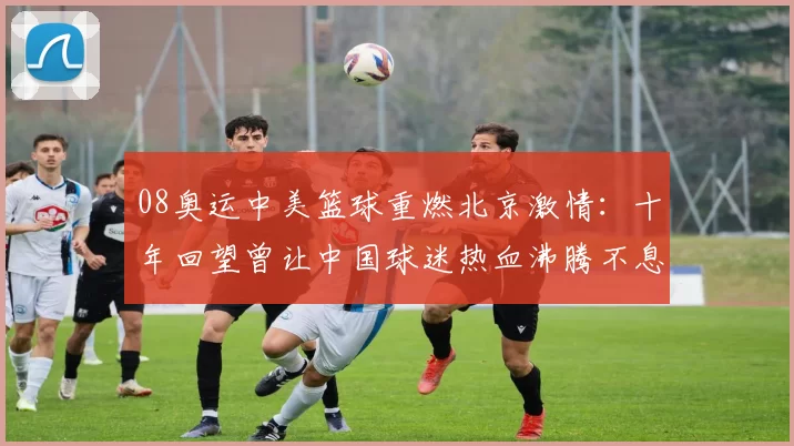 08奥运中美篮球重燃北京激情：十年回望曾让中国球迷热血沸腾不息