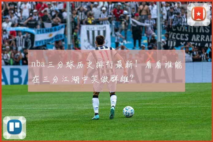 nba三分球历史排行最新！看看谁能在三分江湖中笑傲群雄？