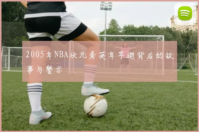 2005年NBA状元秀英年早逝背后的故事与警示