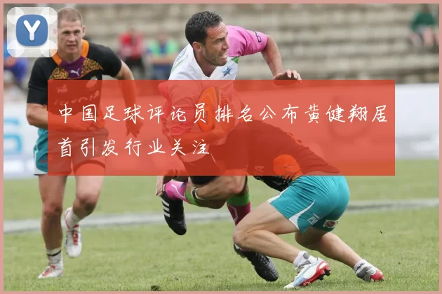 中国足球评论员排名公布黄健翔居首引发行业关注