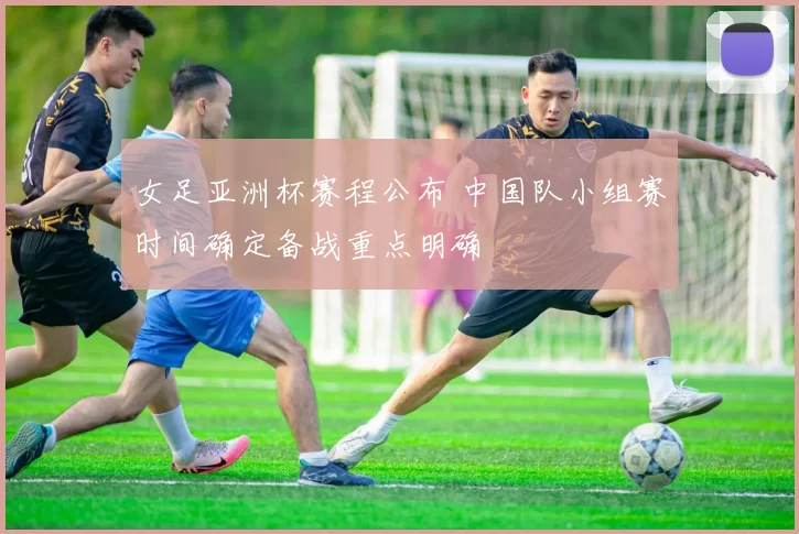 女足亚洲杯赛程公布 中国队小组赛时间确定备战重点明确