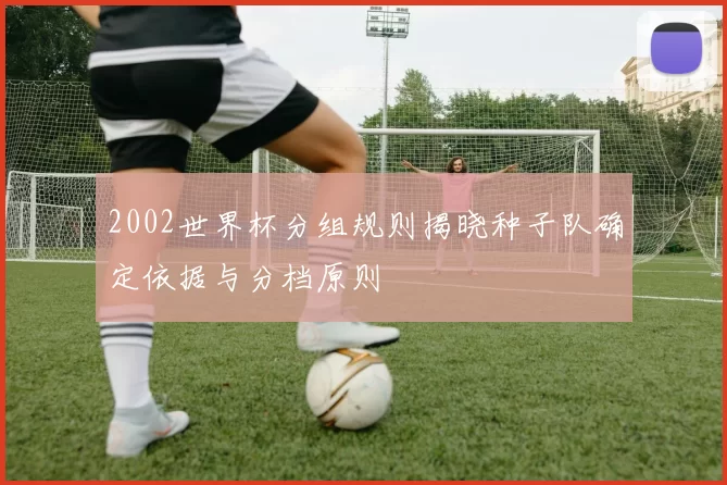 2002世界杯分组规则揭晓种子队确定依据与分档原则
