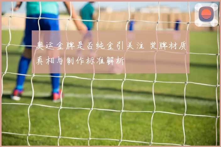 奥运金牌是否纯金引关注 奖牌材质真相与制作标准解析