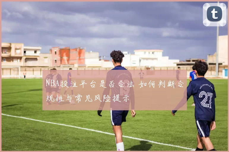 NBA投注平台是否合法 如何判断合规性与常见风险提示