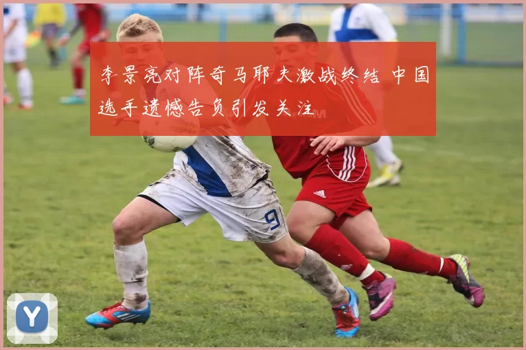 李景亮对阵奇马耶夫激战终结 中国选手遗憾告负引发关注