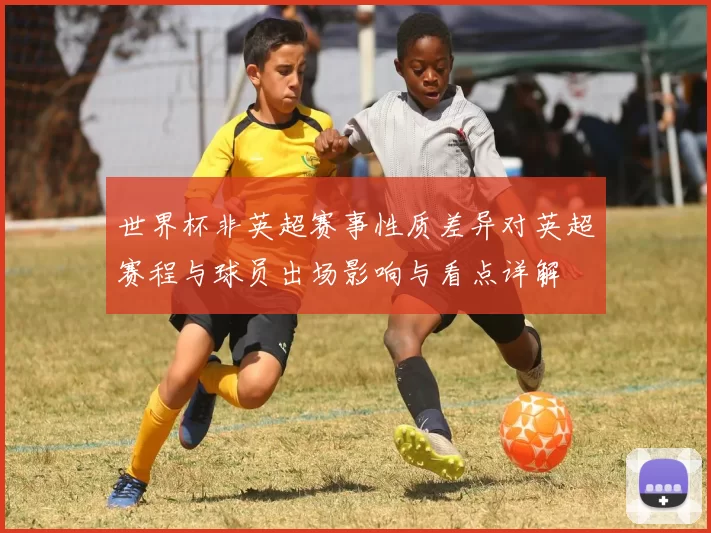 世界杯非英超赛事性质差异对英超赛程与球员出场影响与看点详解