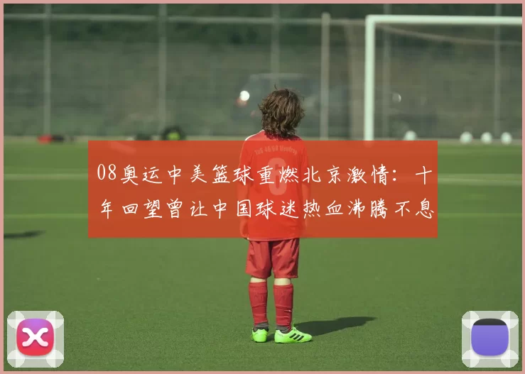 08奥运中美篮球重燃北京激情：十年回望曾让中国球迷热血沸腾不息