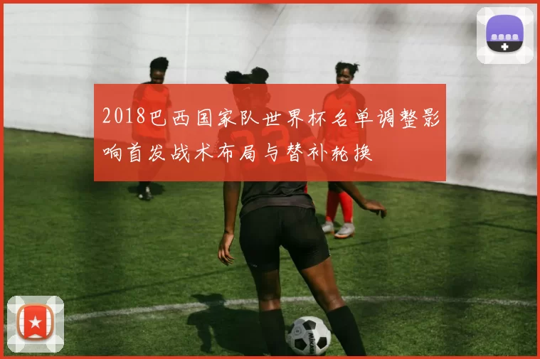 2018巴西国家队世界杯名单调整影响首发战术布局与替补轮换