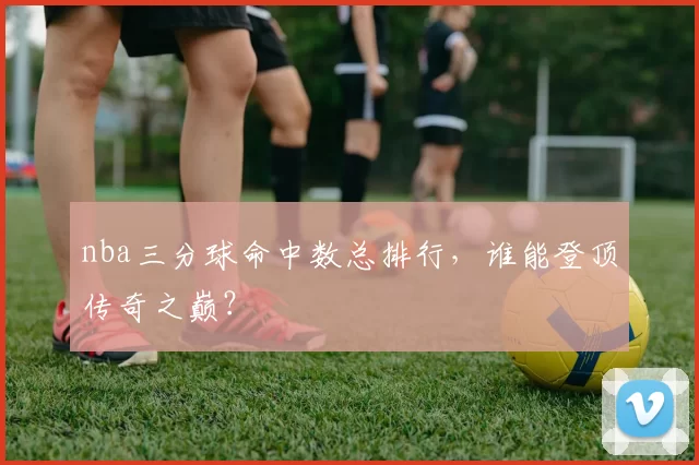 nba三分球命中数总排行，谁能登顶传奇之巅？