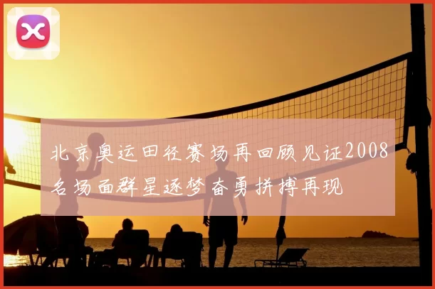 北京奥运田径赛场再回顾见证2008名场面群星逐梦奋勇拼搏再现