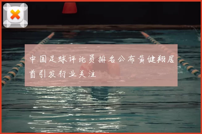 中国足球评论员排名公布黄健翔居首引发行业关注