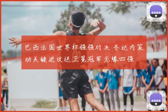 巴西法国世界杯强强对决 齐达内策动关键进攻送卫冕冠军无缘四强