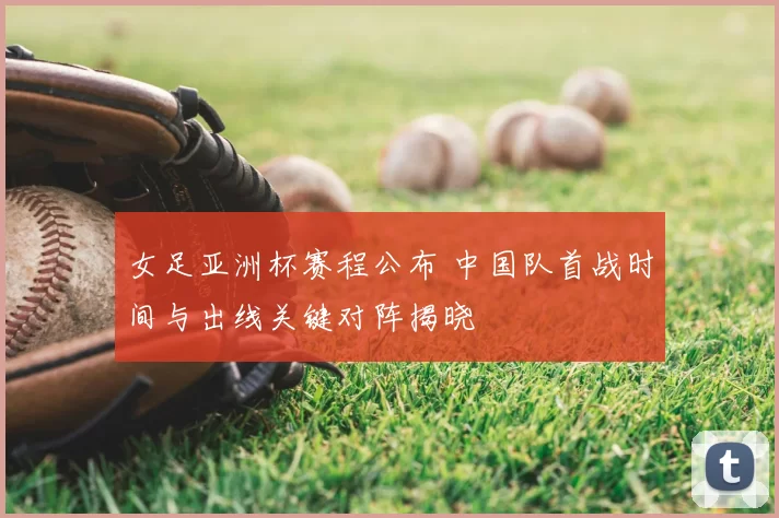女足亚洲杯赛程公布 中国队首战时间与出线关键对阵揭晓