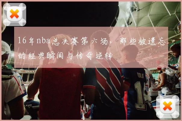 16年nba总决赛第六场,那些被遗忘的经典瞬间与传奇逆转