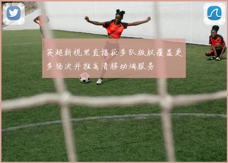 英超新视觉直播获多队版权覆盖更多场次并推高清移动端服务