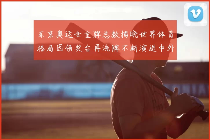 东京奥运会金牌总数揭晓世界体育格局因领奖台再洗牌不断演进中外