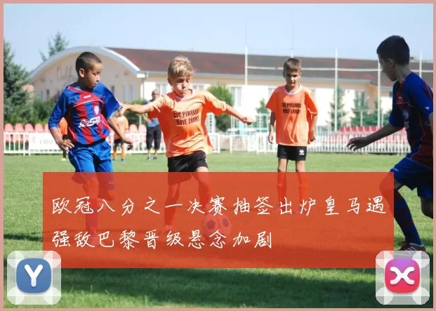 欧冠八分之一决赛抽签出炉皇马遇强敌巴黎晋级悬念加剧