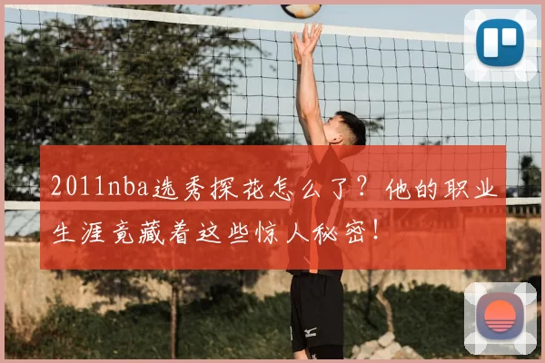 2011nba选秀探花怎么了？他的职业生涯竟藏着这些惊人秘密！