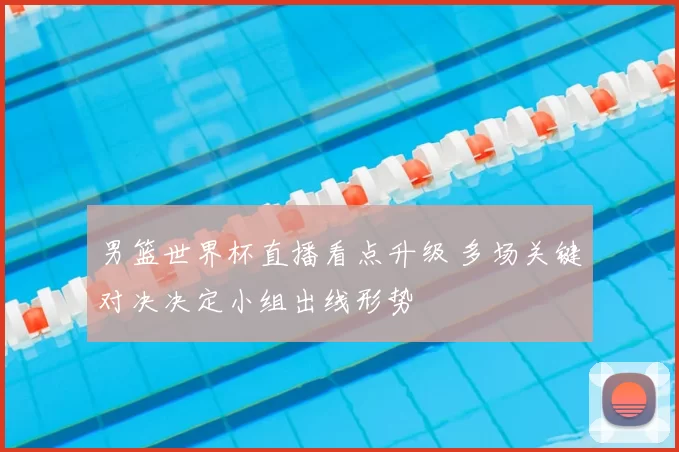 男篮世界杯直播看点升级 多场关键对决决定小组出线形势