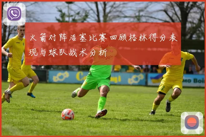 火箭对阵活塞比赛回顾格林得分表现与球队战术分析