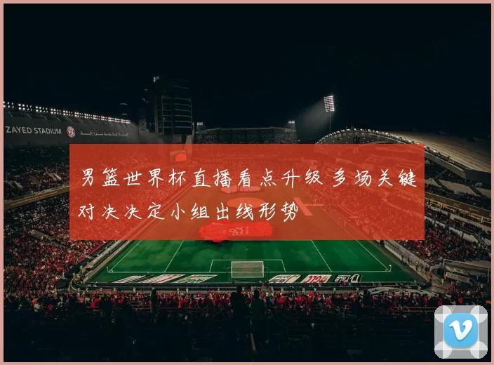 男篮世界杯直播看点升级 多场关键对决决定小组出线形势