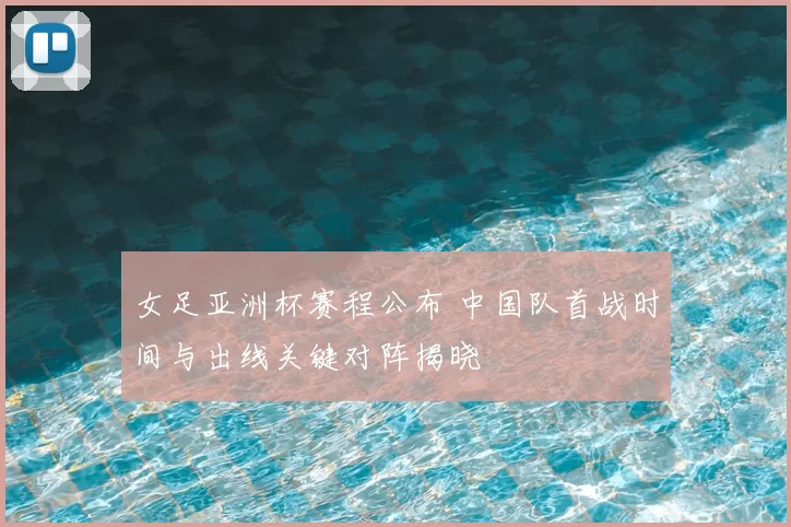 女足亚洲杯赛程公布 中国队首战时间与出线关键对阵揭晓