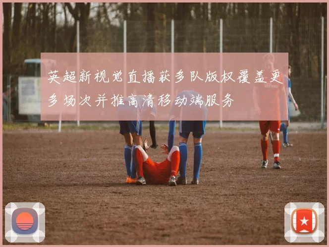 英超新视觉直播获多队版权覆盖更多场次并推高清移动端服务